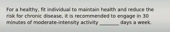 For a healthy, fit individual to maintain health and reduce the risk for chronic disease, it is recommended to engage in 30 minutes of moderate-intensity activity ________ days a week.