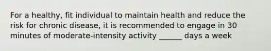 For a healthy, fit individual to maintain health and reduce the risk for chronic disease, it is recommended to engage in 30 minutes of moderate-intensity activity ______ days a week