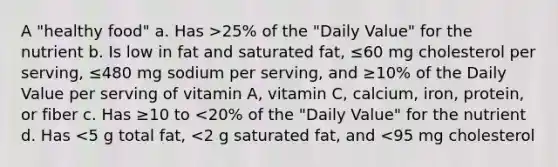 A "healthy food" a. Has >25% of the "Daily Value" for the nutrient b. Is low in fat and saturated fat, ≤60 mg cholesterol per serving, ≤480 mg sodium per serving, and ≥10% of the Daily Value per serving of vitamin A, vitamin C, calcium, iron, protein, or fiber c. Has ≥10 to <20% of the "Daily Value" for the nutrient d. Has <5 g total fat, <2 g saturated fat, and <95 mg cholesterol