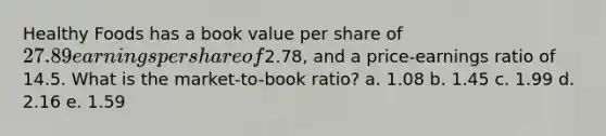 Healthy Foods has a book value per share of 27.89 earnings per share of2.78, and a price-earnings ratio of 14.5. What is the market-to-book ratio? a. 1.08 b. 1.45 c. 1.99 d. 2.16 e. 1.59