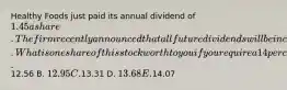 Healthy Foods just paid its annual dividend of 1.45 a share. The firm recently announced that all future dividends will be increased by 2.8 percent annually. What is one share of this stock worth to you if you require a 14 percent rate of return? A.12.56 B. 12.95 C.13.31 D. 13.68 E.14.07