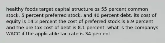 healthy foods target capital structure os 55 percent common stock, 5 percent preferred stock, and 40 percent debt. its cost of equity is 14.3 percent the cost of preferred stock is 8.9 percent and the pre tax cost of debt is 8.1 percent. what is the companys WACC if the applicable tac rate is 34 percent