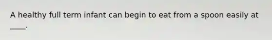A healthy full term infant can begin to eat from a spoon easily at ____.