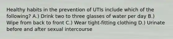 Healthy habits in the prevention of UTIs include which of the following? A.) Drink two to three glasses of water per day B.) Wipe from back to front C.) Wear tight-fitting clothing D.) Urinate before and after sexual intercourse