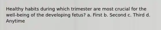 Healthy habits during which trimester are most crucial for the well-being of the developing fetus? a. First b. Second c. Third d. Anytime