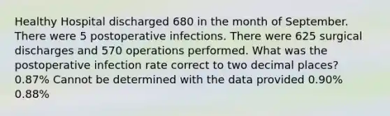 Healthy Hospital discharged 680 in the month of September. There were 5 postoperative infections. There were 625 surgical discharges and 570 operations performed. What was the postoperative infection rate correct to two decimal places? 0.87% Cannot be determined with the data provided 0.90% 0.88%