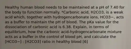 Healthy human blood needs to be maintained at a pH of 7.40 for the body to function normally. *Carbonic acid, H2CO3, is a weak acid which, together with hydrogencarbonate ions, HCO3−, acts as a buffer to maintain the pH of blood. The pKa value for the dissociation of carbonic acid is 6.38. Explain, in terms of equilibrium, how the carbonic acid-hydrogencarbonate mixture acts as a buffer in the control of blood pH, and calculate the [HCO3−] : [H2CO3] ratio in healthy blood [6]