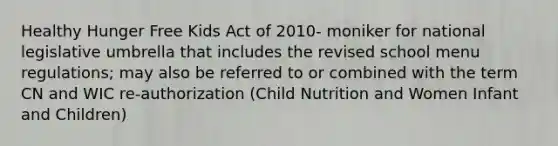 Healthy Hunger Free Kids Act of 2010- moniker for national legislative umbrella that includes the revised school menu regulations; may also be referred to or combined with the term CN and WIC re-authorization (Child Nutrition and Women Infant and Children)