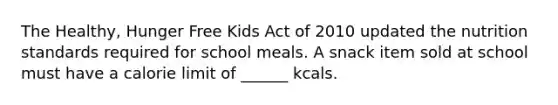 The Healthy, Hunger Free Kids Act of 2010 updated the nutrition standards required for school meals. A snack item sold at school must have a calorie limit of ______ kcals.