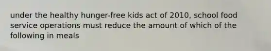 under the healthy hunger-free kids act of 2010, school food service operations must reduce the amount of which of the following in meals