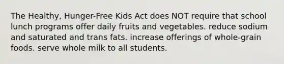 The Healthy, Hunger-Free Kids Act does NOT require that school lunch programs offer daily fruits and vegetables. reduce sodium and saturated and trans fats. increase offerings of whole-grain foods. serve whole milk to all students.