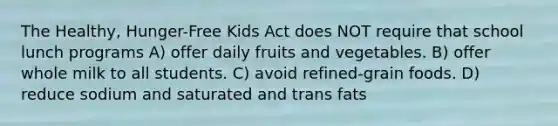 The Healthy, Hunger-Free Kids Act does NOT require that school lunch programs A) offer daily fruits and vegetables. B) offer whole milk to all students. C) avoid refined-grain foods. D) reduce sodium and saturated and trans fats