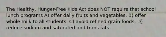 The Healthy, Hunger-Free Kids Act does NOT require that school lunch programs A) offer daily fruits and vegetables. B) offer whole milk to all students. C) avoid refined-grain foods. D) reduce sodium and saturated and trans fats.