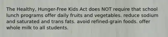 The Healthy, Hunger-Free Kids Act does NOT require that school lunch programs offer daily fruits and vegetables. reduce sodium and saturated and trans fats. avoid refined-grain foods. offer whole milk to all students.