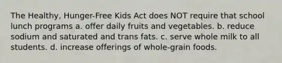 The Healthy, Hunger-Free Kids Act does NOT require that school lunch programs a. offer daily fruits and vegetables. b. reduce sodium and saturated and trans fats. c. serve whole milk to all students. d. increase offerings of whole-grain foods.