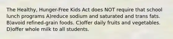 The Healthy, Hunger-Free Kids Act does NOT require that school lunch programs A)reduce sodium and saturated and trans fats. B)avoid refined-grain foods. C)offer daily fruits and vegetables. D)offer whole milk to all students.