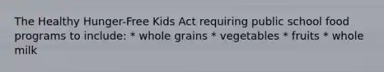 The Healthy Hunger-Free Kids Act requiring public school food programs to include: * whole grains * vegetables * fruits * whole milk