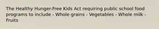 The Healthy Hunger-Free Kids Act requiring public school food programs to include - Whole grains - Vegetables - Whole milk - Fruits