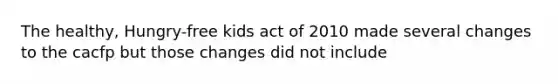 The healthy, Hungry-free kids act of 2010 made several changes to the cacfp but those changes did not include