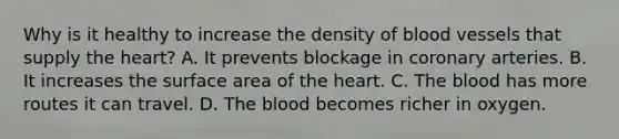 Why is it healthy to increase the density of blood vessels that supply the​ heart? A. It prevents blockage in coronary arteries. B. It increases the surface area of the heart. C. The blood has more routes it can travel. D. The blood becomes richer in oxygen.