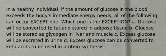 In a healthy individual, if the amount of glucose in the blood exceeds the body's immediate energy needs, all of the following can occur EXCEPT one. Which one is the EXCEPTION? a. Glucose will be converted to fat and stored in adipose tissue b. Glucose will be stored as glycogen in liver and muscle c. Excess glucose will be excreted in urine d. Excess glucose can be converted to keto acids to be used in protein synthesis