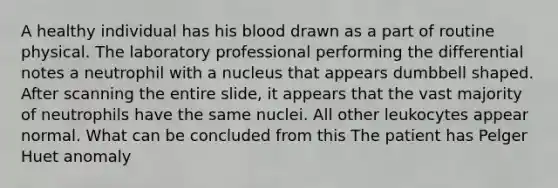 A healthy individual has his blood drawn as a part of routine physical. The laboratory professional performing the differential notes a neutrophil with a nucleus that appears dumbbell shaped. After scanning the entire slide, it appears that the vast majority of neutrophils have the same nuclei. All other leukocytes appear normal. What can be concluded from this The patient has Pelger Huet anomaly