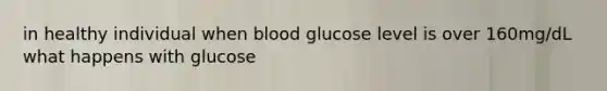 in healthy individual when blood glucose level is over 160mg/dL what happens with glucose