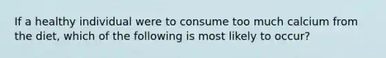 If a healthy individual were to consume too much calcium from the diet, which of the following is most likely to occur?