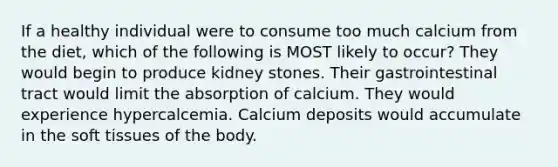 If a healthy individual were to consume too much calcium from the diet, which of the following is MOST likely to occur? They would begin to produce kidney stones. Their gastrointestinal tract would limit the absorption of calcium. They would experience hypercalcemia. Calcium deposits would accumulate in the soft tissues of the body.