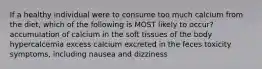 If a healthy individual were to consume too much calcium from the diet, which of the following is MOST likely to occur? accumulation of calcium in the soft tissues of the body hypercalcemia excess calcium excreted in the feces toxicity symptoms, including nausea and dizziness