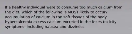 If a healthy individual were to consume too much calcium from the diet, which of the following is MOST likely to occur? accumulation of calcium in the soft tissues of the body hypercalcemia excess calcium excreted in the feces toxicity symptoms, including nausea and dizziness