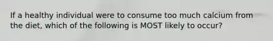 If a healthy individual were to consume too much calcium from the diet, which of the following is MOST likely to occur?