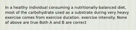 In a healthy individual consuming a nutritionally-balanced diet, most of the carbohydrate used as a substrate during very heavy exercise comes from exercise duration. exercise intensity. None of above are true Both A and B are correct