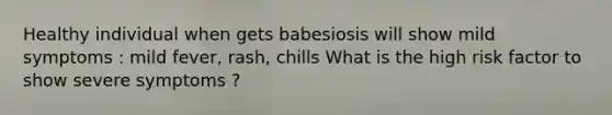 Healthy individual when gets babesiosis will show mild symptoms : mild fever, rash, chills What is the high risk factor to show severe symptoms ?