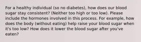 For a healthy individual (so no diabetes), how does our blood sugar stay consistent? (Neither too high or too low). Please include the hormones involved in this process. For example, how does the body (without eating) help raise your blood sugar when it's too low? How does it lower the blood sugar after you've eaten?