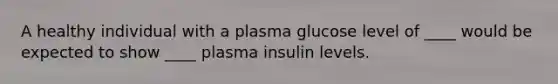 A healthy individual with a plasma glucose level of ____ would be expected to show ____ plasma insulin levels.