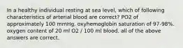 In a healthy individual resting at sea level, which of following characteristics of arterial blood are correct? PO2 of approximately 100 mmHg. oxyhemoglobin saturation of 97-98%. oxygen content of 20 ml O2 / 100 ml blood. all of the above answers are correct.