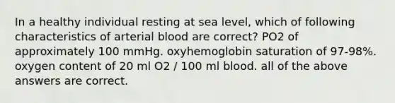 In a healthy individual resting at sea level, which of following characteristics of arterial blood are correct? PO2 of approximately 100 mmHg. oxyhemoglobin saturation of 97-98%. oxygen content of 20 ml O2 / 100 ml blood. all of the above answers are correct.