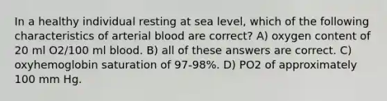 In a healthy individual resting at sea level, which of the following characteristics of arterial blood are correct? A) oxygen content of 20 ml O2/100 ml blood. B) all of these answers are correct. C) oxyhemoglobin saturation of 97-98%. D) PO2 of approximately 100 mm Hg.