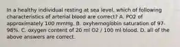 In a healthy individual resting at sea level, which of following characteristics of arterial blood are correct? A. PO2 of approximately 100 mmHg. B. oxyhemoglobin saturation of 97-98%. C. oxygen content of 20 ml O2 / 100 ml blood. D. all of the above answers are correct.