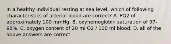 In a healthy individual resting at sea level, which of following characteristics of arterial blood are correct? A. PO2 of approximately 100 mmHg. B. oxyhemoglobin saturation of 97-98%. C. oxygen content of 20 ml O2 / 100 ml blood. D. all of the above answers are correct.