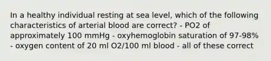 In a healthy individual resting at sea level, which of the following characteristics of arterial blood are correct? - PO2 of approximately 100 mmHg - oxyhemoglobin saturation of 97-98% - oxygen content of 20 ml O2/100 ml blood - all of these correct