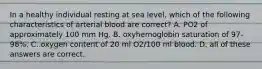 In a healthy individual resting at sea level, which of the following characteristics of arterial blood are correct? A. PO2 of approximately 100 mm Hg. B. oxyhemoglobin saturation of 97-98%. C. oxygen content of 20 ml O2/100 ml blood. D. all of these answers are correct.