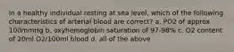 In a healthy individual resting at sea level, which of the following characteristics of arterial blood are correct? a. PO2 of approx 100mmHg b. oxyhemoglobin saturation of 97-98% c. O2 content of 20ml O2/100ml blood d. all of the above