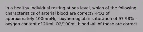 In a healthy individual resting at sea level, which of the following characteristics of arterial blood are correct? -PO2 of approximately 100mmHg -oxyhemoglobin saturation of 97-98% -oxygen content of 20mL O2/100mL blood -all of these are correct