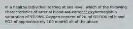 In a healthy individual resting at sea level, which of the following characteristics of arterial blood are correct? oxyhemoglobin saturation of 97-98% Oxygen content of 20 ml O2/100 ml blood PO2 of approximately 100 mmHG all of the above