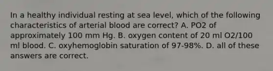 In a healthy individual resting at sea level, which of the following characteristics of arterial blood are correct? A. PO2 of approximately 100 mm Hg. B. oxygen content of 20 ml O2/100 ml blood. C. oxyhemoglobin saturation of 97-98%. D. all of these answers are correct.