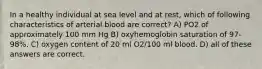 In a healthy individual at sea level and at rest, which of following characteristics of arterial blood are correct? A) PO2 of approximately 100 mm Hg B) oxyhemoglobin saturation of 97-98%. C) oxygen content of 20 ml O2/100 ml blood. D) all of these answers are correct.