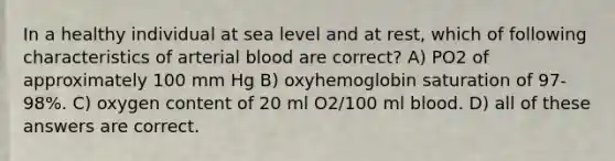 In a healthy individual at sea level and at rest, which of following characteristics of arterial blood are correct? A) PO2 of approximately 100 mm Hg B) oxyhemoglobin saturation of 97-98%. C) oxygen content of 20 ml O2/100 ml blood. D) all of these answers are correct.