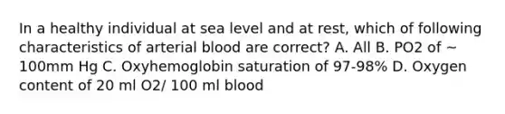 In a healthy individual at sea level and at rest, which of following characteristics of arterial blood are correct? A. All B. PO2 of ~ 100mm Hg C. Oxyhemoglobin saturation of 97-98% D. Oxygen content of 20 ml O2/ 100 ml blood